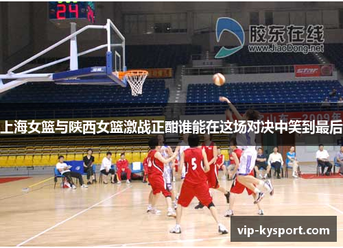 上海女篮与陕西女篮激战正酣谁能在这场对决中笑到最后